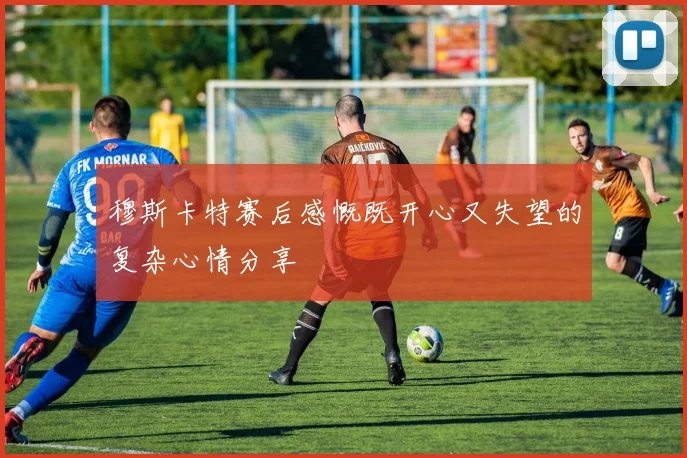 穆斯卡特赛后感慨既开心又失望的复杂心情分享