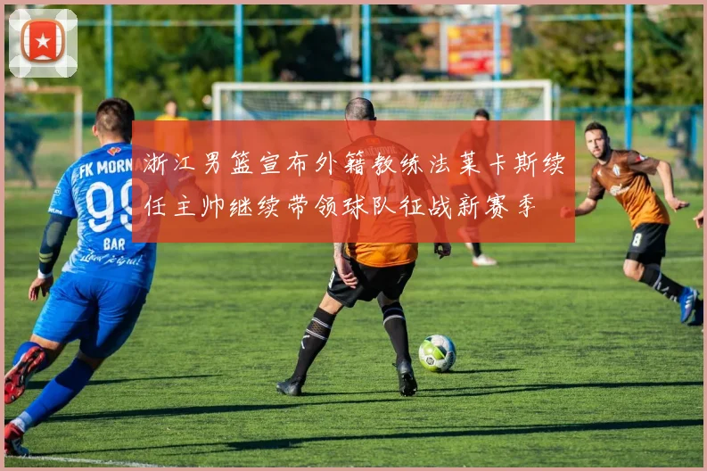 浙江男篮宣布外籍教练法莱卡斯续任主帅继续带领球队征战新赛季