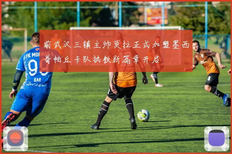 前武汉三镇主帅莫拉正式加盟墨西哥帕丘卡队执教新篇章开启