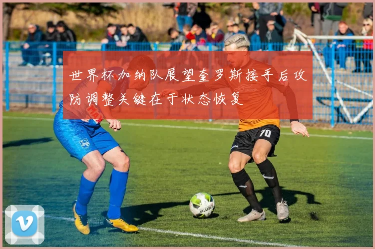 世界杯加纳队展望奎罗斯接手后攻防调整关键在于状态恢复