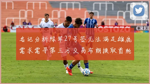 名记分析绿军27号签无法满足雄鹿需求需寻第三方交易布朗换取首轮签