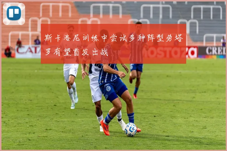 斯卡洛尼训练中尝试多种阵型劳塔罗有望首发出战