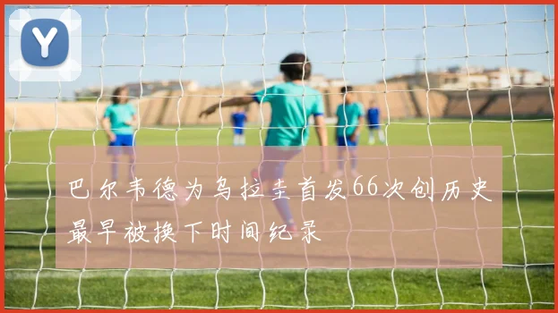 巴尔韦德为乌拉圭首发66次创历史最早被换下时间纪录