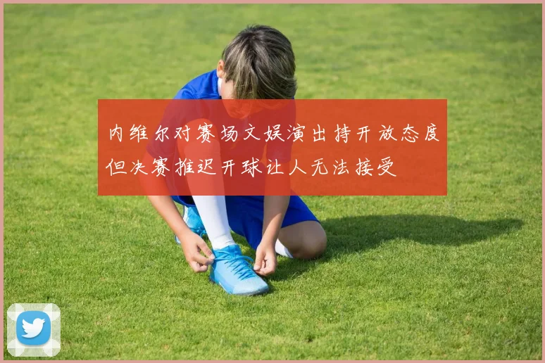 内维尔对赛场文娱演出持开放态度但决赛推迟开球让人无法接受