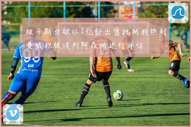 纽卡斯尔欲以1亿镑出售托纳利热刺曼城积极谈判阿森纳进行评估