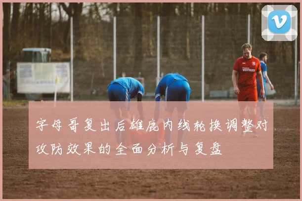 字母哥复出后雄鹿内线轮换调整对攻防效果的全面分析与复盘