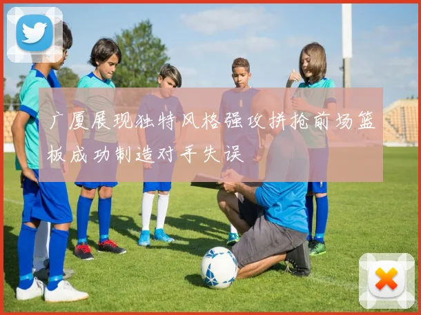 广厦展现独特风格强攻拼抢前场篮板成功制造对手失误