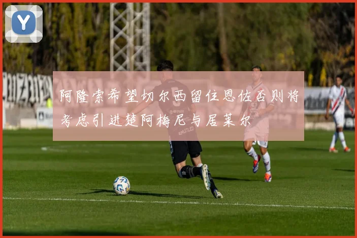 阿隆索希望切尔西留住恩佐否则将考虑引进楚阿梅尼与居莱尔
