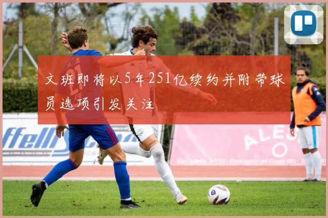 文班即将以5年251亿续约并附带球员选项引发关注