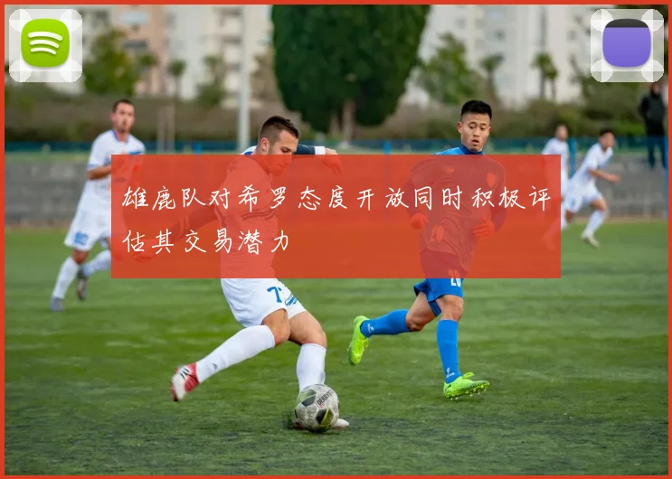 雄鹿队对希罗态度开放同时积极评估其交易潜力