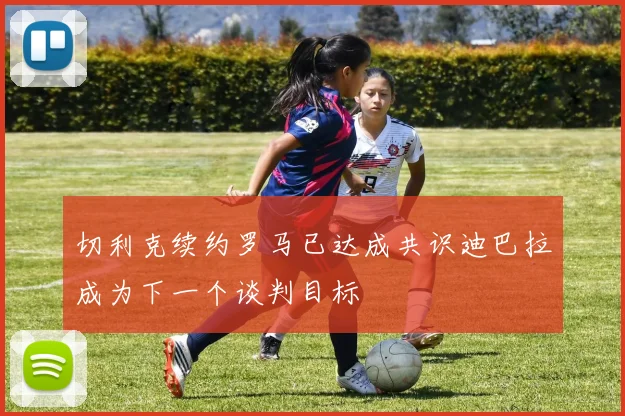 切利克续约罗马已达成共识迪巴拉成为下一个谈判目标