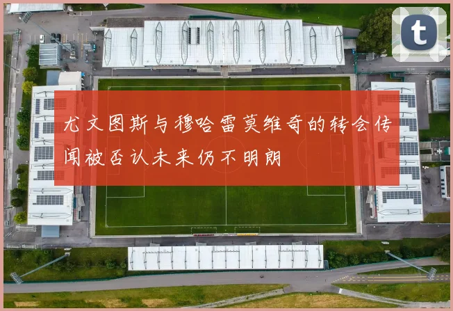尤文图斯与穆哈雷莫维奇的转会传闻被否认未来仍不明朗