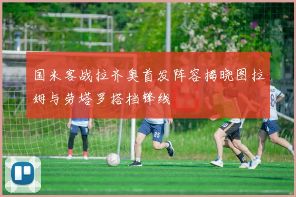 国米客战拉齐奥首发阵容揭晓图拉姆与劳塔罗搭档锋线