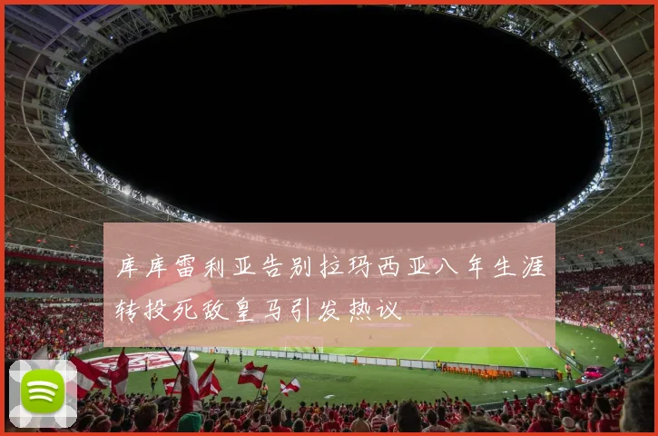 库库雷利亚告别拉玛西亚八年生涯转投死敌皇马引发热议