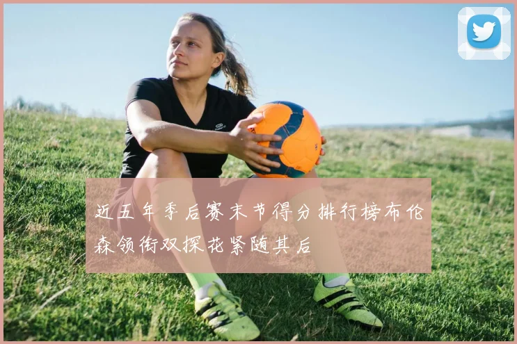 近五年季后赛末节得分排行榜布伦森领衔双探花紧随其后
