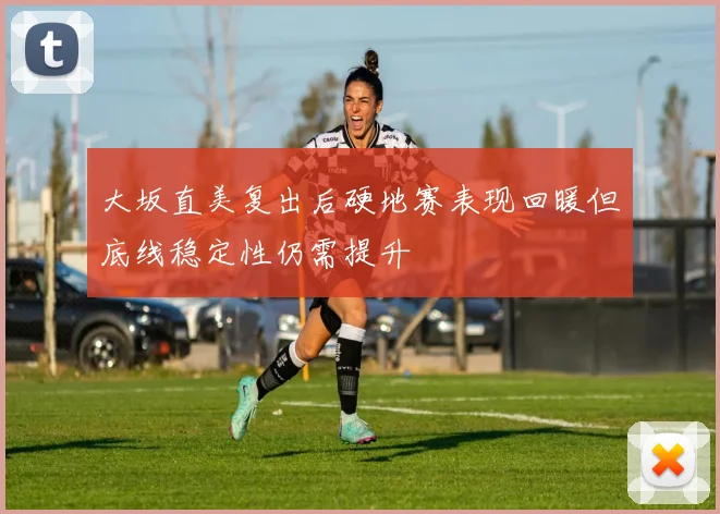 大坂直美复出后硬地赛表现回暖但底线稳定性仍需提升